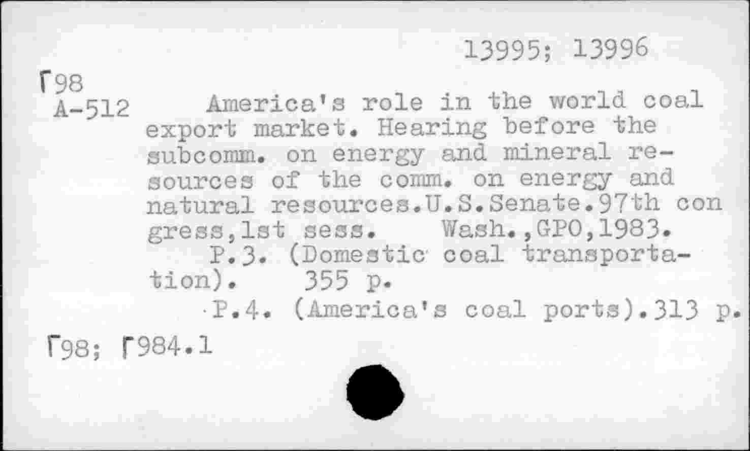 ﻿13995; 13996
A_512 America’s role in the world coal export market. Hearing before the subcomm, on energy and mineral resources of the comm, on energy and natural resources.U.S.Senate.97th con gress,lst sess. Wash.,GPO,1983» P.3» (Domestic coal transportation). 355 p.
•P.4. (America’s coal ports).313 p.
f98; T984.1